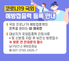코로나19 국외
예방접종력 등록 안내
국외 코로나19 예방접종력의 
등록을 원하는 내·외국인
대상자가 국외접종력 인정서류
* 및 신분증 지참 후 보건소 방문접수
※ 방문 전 전화문의 필수
남구보건소 예방접종실 
☎ 607-3765, 6426~7