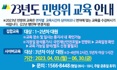 23년도 민방위 교육 안내 
※ 2023년 민방위 교육은 연차별 교육시간이
상이하오니 연차에 맞는 교육을 수강하시기
바랍니다.(22년 행안부 변경지침)  
집합교육
대상 : 1~2년차 대원
※교육 장소 및 일시는 통지서 내 확인가능
※지정일 참석불가시 : 
국민안전재난포털 ▶ 민방위 
▶ 교육일정 확인 ▶  교육가능일 참석
사이버교육
대상 : 3년차 이상 대원
※3~4년차 2시간, 5년차 이상 1시간
기간 : 2023. 04. 03(월) ~ 06.30(금)
문의 : 1566-8448
(평일 09시 ~ 18시, 주말 공휴일 휴무)