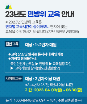 23년도 민방위 교육 안내 
※ 2023년 민방위 교육은 연차별 교육시간이
상이하오니 연차에 맞는 교육을 수강하시기
바랍니다.(22년 행안부 변경지침)  
집합교육
대상 : 1~2년차 대원
※교육 장소 및 일시는 통지서 내 확인가능
※지정일 참석불가시 : 
국민안전재난포털 ▶ 민방위 
▶ 교육일정 확인 ▶  교육가능일 참석
사이버교육
대상 : 3년차 이상 대원
※3~4년차 2시간, 5년차 이상 1시간
기간 : 2023. 04. 03(월) ~ 06.30(금)
문의 : 1566-8448
(평일 09시 ~ 18시, 주말 공휴일 휴무)