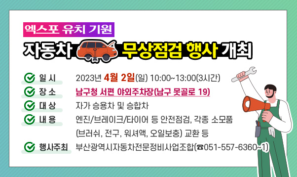 엑스포 유치 기원 자동차 무상점검 행사 개최
가. 일 시 : 2023년 4월 2일(일) 10:00~13:00(3시간)
나. 장 소 : 남구청 서편 야외주차장(남구 못골로 19)
다. 대 상 : 자가 승용차 및 승합차
라. 내 용 : 엔진/브레이크/타이어 등 안전점검, 각종 소모품(브러쉬, 전구, 워셔액, 오일보충) 교환 등
마. 행사주최 : 부산광역시자동차전문정비사업조합(☎051-557-6360~1)