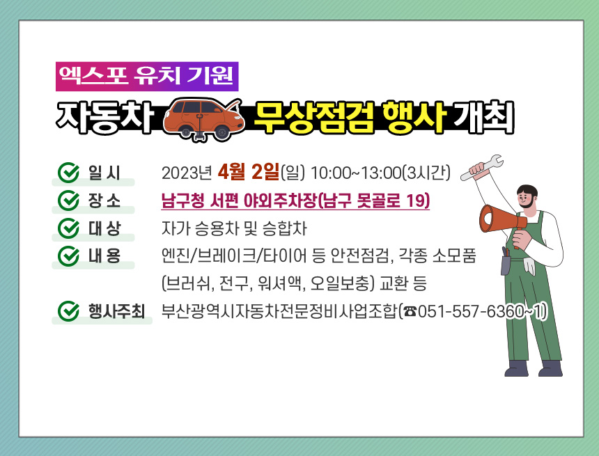 엑스포 유치 기원 자동차 무상점검 행사 개최
가. 일  시 : 2023년 4월 2일(일) 10:00~13:00(3시간) 
나. 장  소 : 남구청 서편 야외주차장(남구 못골로 19)	   
다. 대  상 : 자가 승용차 및 승합차	   
라. 내  용 : 엔진/브레이크/타이어 등 안전점검, 각종 소모품(브러쉬, 전구, 워셔액, 오일보충) 교환 등	   
마. 행사주최 : 부산광역시자동차전문정비사업조합(☎051-557-6360~1)
