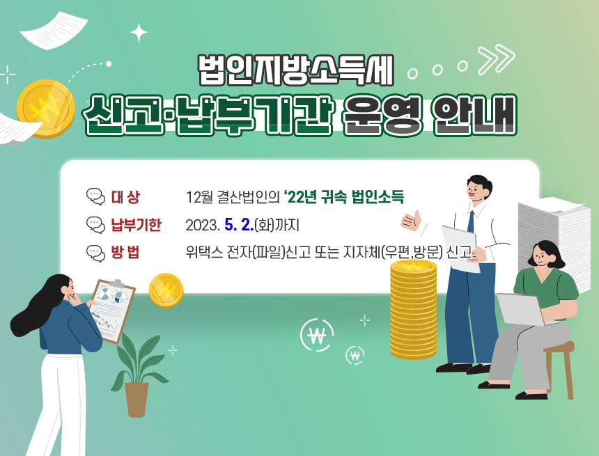 2023년 4월 법인지방소득세 신고·납부기간 운영 안내
▪ 대 상 : 12월 결산법인의 ‘22년 귀속 법인소득
▪ 납부기한 : 2023. 5. 2.(화)까지
▪ 방 법 : 위택스 전자(파일)신고 또는 지자체(우편,방문) 신고