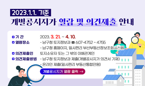 2023.1.1. 기준 개별공시지가 열람 및 의견제출 안내

○ 기 간: 2023. 3. 21. ∼ 4. 10.
○ 열람장소
- 남구청 토지정보과 ☎ 607-4752 ~ 4755
- 남구청 홈페이지, 일사편리 부산부동산정보조회시스템
○ 의견제출인 : 토지소유자 또는 그 밖의 이해관계인
○ 의견제출방법
- 남구청 토지정보과 제출(개별공시지가 의견서 기재) - 온라인 제출(일사편리 부동산통합민원)
▷개별공시지가 열람 클릭 →