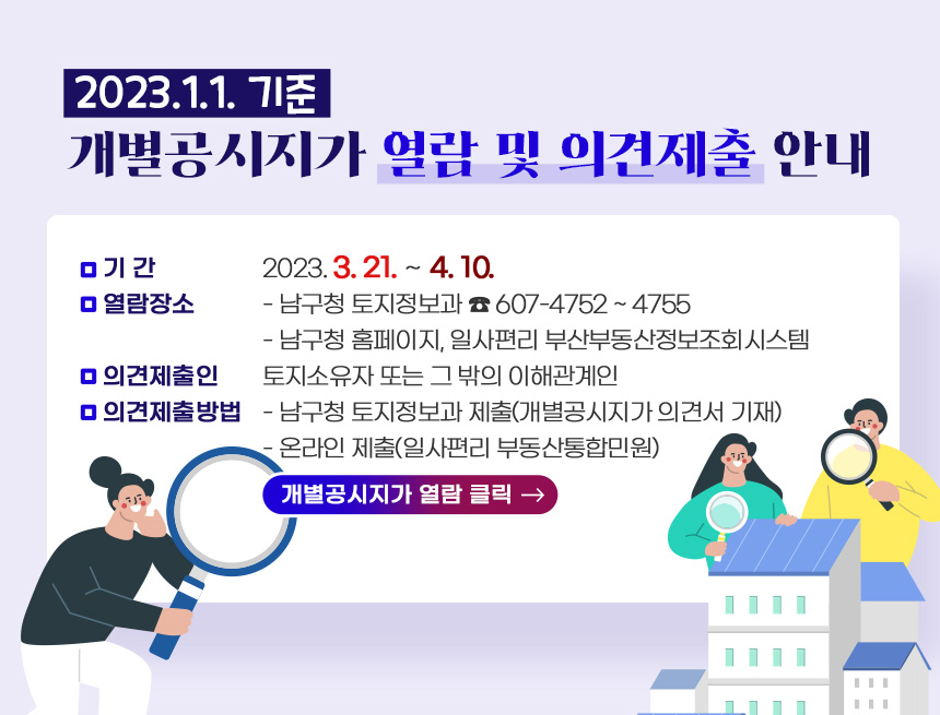 2023.1.1. 기준 개별공시지가 열람 및 의견제출 안내

○ 기 간: 2023. 3. 21. ∼ 4. 10.
○ 열람장소
- 남구청 토지정보과 ☎ 607-4752 ~ 4755
- 남구청 홈페이지, 일사편리 부산부동산정보조회시스템
○ 의견제출인 : 토지소유자 또는 그 밖의 이해관계인
○ 의견제출방법
- 남구청 토지정보과 제출(개별공시지가 의견서 기재) - 온라인 제출(일사편리 부동산통합민원)
▷개별공시지가 열람 클릭 →