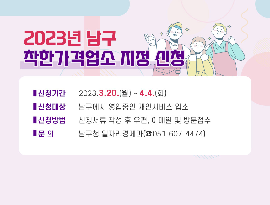 2023년 남구 착한가격업소 지정 신청

- 신청기간: 2023.3.20.(월) ~ 4.4.(화)
- 신청대상: 남구에서 영업중인 개인서비스 업소
- 신청방법: 신청서류 작성 후 우편, 이메일 및 방문접수
- 문 의: 남구청 일자리경제과(☎051-607-4474)