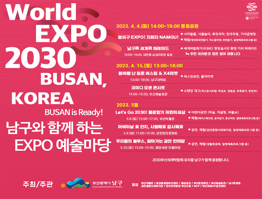world expo 2030 busan, korea
busan is ready!
남구와 함께 하는 expo 예술마당
2030.4.4(화) 14:00~19:00평화공원
얼씨구 expo! 지화자 namgu!
- 사자탈출, 사물놀이, 퓨전국악, 한국무용, 가야금병창
- 체험(명장화과만들기, 차소믈리에, 연만들기, 질병예측프로그램 등)
남구 세계 퍼레이드(15:00~16:00)대연동 삼성아파트 일원
- 세계박람회기구(BIE) 현장실사단 환영 거리 퍼레이드 주민 여러분의 많은 참여 바랍니다
2023.4.15(토) 13:00~18:00
봄바람 난 청춘 버스킹 & X4마켓(13:00~18:00,남구대학로)
- 버스킹공연, 플리마켓
코미디 오픈 콘서트 14:00~15:20 부산예술회관
- 스텐딩 개그(개그콘서트 팀:박성호, 정범균, 트롯둥이, 현만호)
2023.5
let'sgo2030! 풀꽃향기 어린이세상(5.6(토) 13:00~17:00, 부산박물관)
- 어린이공연(마술, 저글링, 버블쇼)
- 체험(페이스페인팅, 종이접기, 풍선아트, 질병예측프로그램 등)
어버이날 효 잔치, 사랑해효 감사해요 5.9(화) 11:00~15:00, 감만창의문화촌
- 공연, 체험(감만종합사회복지관, 질병예측프로그램 등)
우리들의 블루스, 찾아가는 공연 한마당 5.20(토) 13:00~15:00, 용당세관 어울마당
- 공연, 체험(생활목고예, 질병예측프로그램 등)
2030부산세계박람회 유치를 남구가 함께 응원합니다.
주최 주관: 부산광역시 남구
협업 : 부산박물관/용당동행정복짓네터/용당세관/부산문화재단/부산예술회관/남구문화원/감만종합사회복지관/한국연극협회 부산지회/bicf/부산미래ifc검진센터
