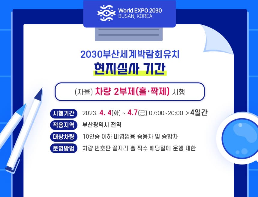 2030부산세계박람회유치
현지실사 기간
(자율) 차량 2부제(홀·짝제) 시행
시행기간:2023. 4. 4(화) ~ 4.7(금) 07:00~20:00 ▹4일간
적용지역:부산광역시 전역
대상차량:10인승 이하 비영업용 승용차 및 승합차
운영방법:차량 번호판 끝자리 홀‧짝수 해당일에 운행 제한