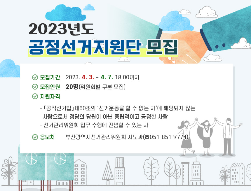 2023년도 공정선거지원단 모집
 ○ 모집기간 : 2023. 4. 3. ∼ 4. 7. 18:00까지 
 ○ 모집인원 : 20명(위원회별 구분 모집)
 ○ 지원자격
   - 「공직선거법」제60조의 ‘선거운동을 할 수 없는 자’에 해당되지 않는 사람으로서 정당의 당원이 아닌 중립적이고 공정한 사람
   - 선거관리위원회 업무 수행에 전념할 수 있는 자
 ○ 응 모 처 : 부산광역시선거관리위원회 지도과(☎051-851-7774)