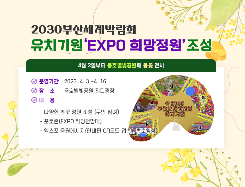 2030부산세계박람회 유치기원‘EXPO 희망정원’조성
- 4월 3일부터 용호별빛공원에 봄꽃 전시 -

○ 운영기간 : 2023. 4. 3.~4. 16.
○ 장    소 : 용호별빛공원 잔디광장 
○ 내    용
  - 다양한 봄꽃 정원 조성 (구민 참여)
  - 포토존(EXPO 희망전망대)  
  - 엑스포 응원메시지(안내판 QR코드 접속), 홍보영상