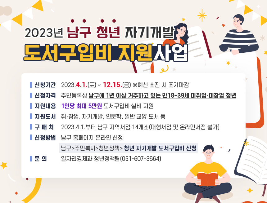 2023년 남구 청년 자기개발 도서구입비 지원사업

신청기간 : 2023.4.1.(토) ~ 12.15.(금) ※예산 소진 시 조기마감
신청자격 : 주민등록상 남구에 1년 이상 거주하고 있는 만18~39세 미취업·미창업 청년
지원내용 : 1인당 최대 5만원 도서구입비 실비 지원
지원도서 : 취·창업, 자기개발, 인문학, 일반 교양 도서 등
구 매 처 : 2023.4.1.부터 남구 지역서점 14개소
(대형서점 및 온라인서점 불가)
신청방법 : 남구 홈페이지 온라인 신청
남구>주민복지>청년정책> 청년 자기개발 도서구입비 신청
문 의 : 일자리경제과 청년정책팀(051-607-3664)