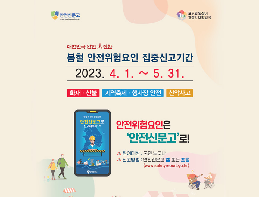 안전신문고
모두의 일상이 안전한 대한민국
대한민국 안전 大전환
봄철 안전위험요인 집중신고기간
2023.4.1. ~ 5.31
화재산불, 지역축제행사장안전, 산악사고
안전위험요인은 안전신문고로
참여대상 : 국민 누구나
신고방법 : 안저신문고 앱 또는 포털(www.safetyreport.go.kr)