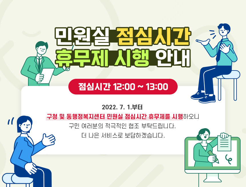민원실 점심시간 휴무제 시행 안내
점심시간 12:00 ~ 13:00
2022. 7. 1.부터 
구청 및 동행정복지센터 민원실 점심시간 휴무제를 시행하오니 
구민 여러분의 적극적인 협조 부탁드립니다.
더 나은 서비스로 보답하겠습니다.
