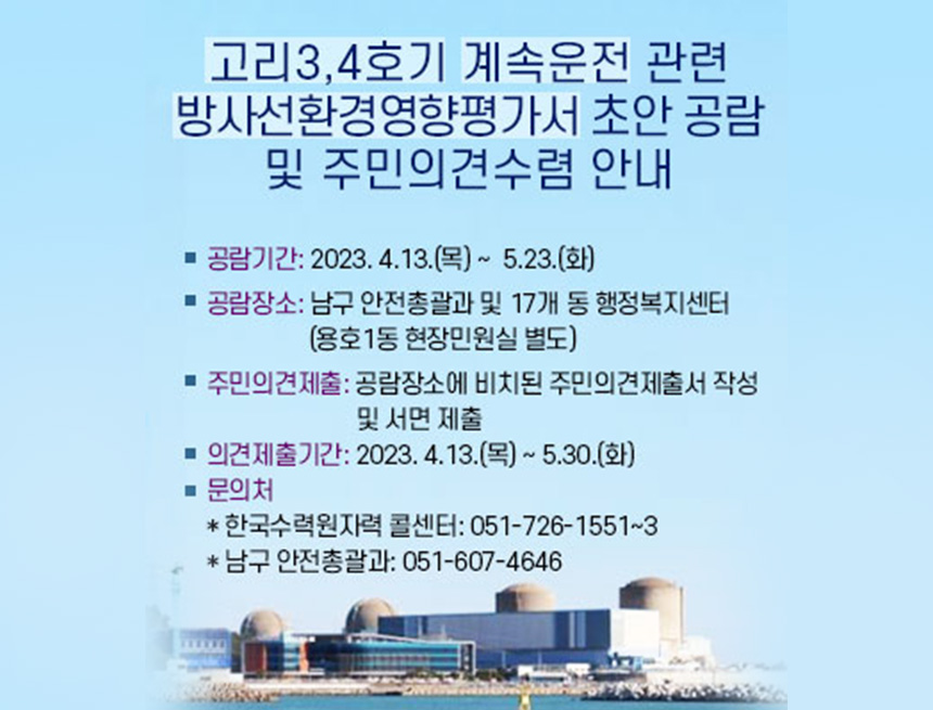 고리 3, 4호기 계속 운전 관련 방사선환경영향평가서 초안 공감
및 주민의견수렴 안내
공람기간 : 2023.4.13(목) ~ 5.23(화)
공람장소 : 남구 안전총괄과 및 17개 동 행정복지센터(용호 1동 현장민원실 별도)
주민의견제출 : 공람장소에 비치된 주민의견제출서 작성 및 서면 제출
의견제출기간 : 2023.4.13(목)~5.30(화)
문의처:
-한국수력원자력 콜센터051-726-1551~3
-남구 안전총괄과 051-607-4646