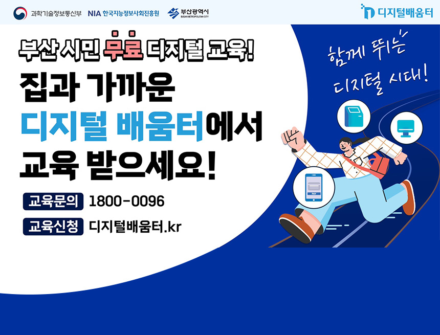 과학기술정보통신부, 한국기능정보사회진흥원, 부산광역시, 디지털배움터
부산 시민 무료 디지털 교육!
집과 가까운 디지털 배움터에서 교육 받으세요!
교육문의 : 1800-0096
교육신청 : 디지털배움터.kr
함께 뛰는 디지털 시대