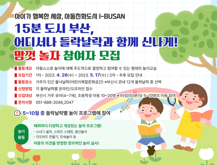 아이가 행복한 세상, 아동친화도시 i-BUSAN
(2023)15분 도시 부산, 어디서나 들락날락과 함께 신나게!
맘껏 놀자 참여자 모집
활동개요 : 아동스스로 놀이에 대해 주도적으로 결정하고 참여할 수 있는 형태의 놀이교실
모집기간 : 1차 - 2023. 4. 26(수) ~ 2023. 5. 17(수) / 2차 - 추후 모집 안내
활동장소 : 거주지 인근 들낙날락(어린이복합문화공간) ※부산시 관내 12개 들락날락 중 선택
신청방법 : 각 들낙날락별 온라인/오프라인 접수
모집대상 : 부산시 거주 유아(4~7세), 초등학생 아동 10~20명 ※1타임(50분)당 5~10명의 아동 참여
문의사항 : 051-888-2046,2047

놀이활동
5~10월 중 들락날락별 놀이 프로그램에 참여
매회마다 다양하고 개성있는 놀이 프로그램!
- 스내그 골프, 스피드 스태킹, 풍선놀이
- 지오보드 만들기, 민속놀이 등
아동의 의견을 반영한 창의적인 놀이 실시!