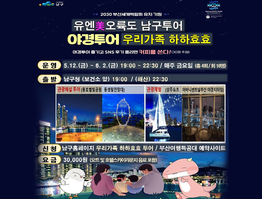 2030부산세계박람회 유치기원
유엔미오륙도 남구투어
야경투어 우리가족 하하효효
야경투어 즐기고 sns후기 올리면 커피를 쏜다(30명추첨)
운영 : 5.12(금) ~ 6.2(금) 19:00~22:30 / 매주 금요일(총4회/회18명)
출발 : 남구청(보건소 앞)19:00 / (해산)22:30
관강해설투어(용호별빛공원 동생말전망대)
관광체험(삼주요트 아니비센트널부산야경티타임)
신청 : 남구홈페이지 우리가족 하하효효 투어 / 부산여행특공대 예약사이트
요금 : 30,000원 (요트 및 호텔스카이라운지 음료 포함)