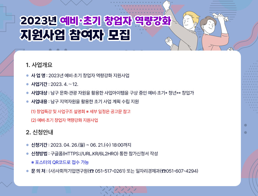 2023년 「예비·초기 창업자 역량강화 지원사업」 참여자 모집
1. 사업개요
◦ 사 업 명 : 2023년 예비·초기 창업자 역량강화 지원사업
◦ 사업기간 : 2023. 4.∼12.
◦ 사업대상 : 남구 문화·관광 자원을 활용한 사업아이템을
구상 중인 예비·초기* 청년** 창업가
◦ 사업내용 : 남구 지역자원을 활용한 초기 사업 계획 수립 지원
(1) 창업특강 및 사업구조 설명회 ※ 세부 일정은 공고문 참고
(2) 예비·초기 창업자 역량강화 지원사업
2. 신청안내
◦ 신청기간 : 2023. 04. 26.(월) ~ 06. 21.(수) 18:00까지
◦ 신청방법 : 구글폼(https://url.kr/6l2hro) 통한 참가신청서 작성
※ 포스터의 QR코드로 접수 가능
◦ 문 의 처 : (사)사회적기업연구원(☎ 051-517-0261)
또는 일자리경제과(☎051-607-4294)
