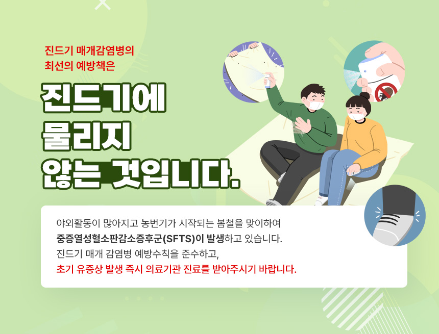 봄철 진드기 매개 감염병 예방수칙
진드기 매개 감염병의 최선의 예방책은
진드기에 물리지 않는 것입니다
야외활동이 많아지고 농번기가 시작되는 봄철을 맞이하여 중증열성혈소판감소증후군(SFTS)이 발생하고 있습니다.
진드기 매개 감염병 예방수칙을 준수하고, 초기 유증상 발생 즉시 의료기관 진료를 받아주시기 바랍니다.