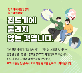 봄철 진드기 매개 감염병 예방수칙
진드기 매개 감염병의 최선의 예방책은
진드기에 물리지 않는 것입니다
야외활동이 많아지고 농번기가 시작되는 봄철을 맞이하여 중증열성혈소판감소증후군(SFTS)이 발생하고 있습니다.
진드기 매개 감염병 예방수칙을 준수하고, 초기 유증상 발생 즉시 의료기관 진료를 받아주시기 바랍니다.