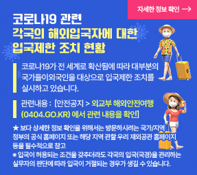 코로나19 관련 각국의 해외입국자에 대한 입국제한 조치 현황

코로나19가 전 세계로 확산됨에 따라 대부분의 국가들이외국인을 대상으로 입국제한 조치를 실시하고 있습니다.
관련내용 : [ 사이트:  안전공지 > 외교부 해외안전여행 (0404.go.kr) 에서 관련 내용을 확인]
★ 보다 상세한 정보 확인을 위해서는 방문하시려는 국가/지역 정부의 공식 홈페이지 또는 해당 지역 관할 우리 재외공관 홈페이지 등을 필수적으로 참고
※ 입국이 허용되는 조건을 갖추더라도 각국의 입국(국경)을 관리하는 실무자의 판단에 따라 입국이 거절되는 경우가 생길 수 있습니다.