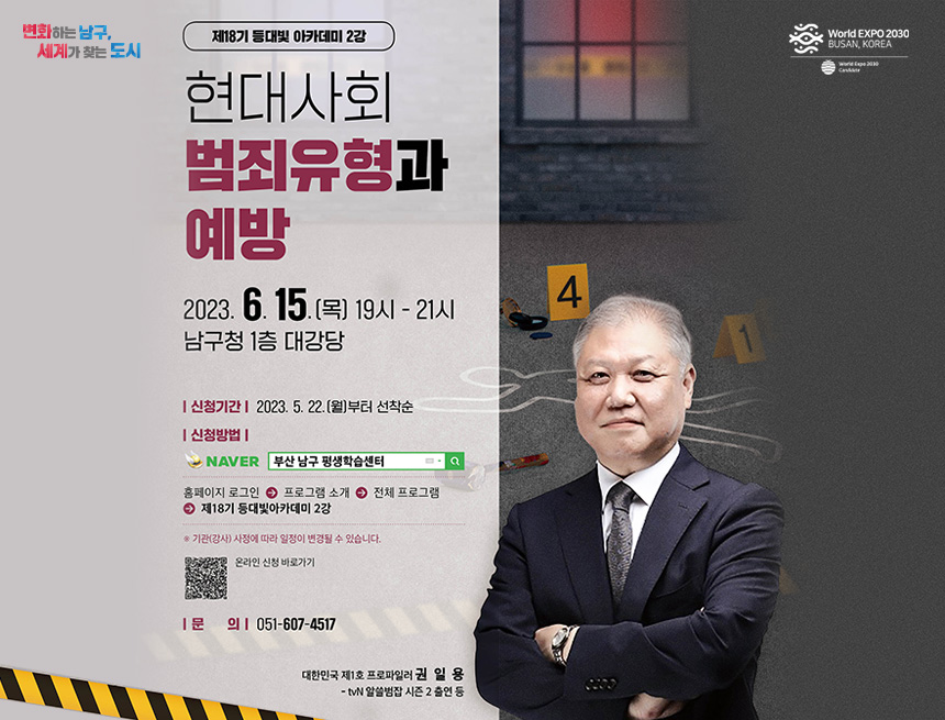 변화하는 남구 세계가 찾는 도시
제 18기 등대빛 아카데미 2강
현대사회 범죄유형과 예방
2023.6.15(목) 19시 - 21시
남구청 1층 대강당
신청기간 : 2023.5.22(월)부터 선착순
신청방법 :
네이버 부산남구 평생학습센터 검색
홈페이지 로그인 > 프로그램 소개 > 전체프로그램 > 제 18기 등대빛아카데미 2강
기관(강사) 사정에 따라 일정이 변경될 수 있습니다
온라인 신청바로가기
문의 : 051-607-4517
대한민국 제1호 프로파일러 권일용
tvn알쓸신잡 시즌 2 출연 등