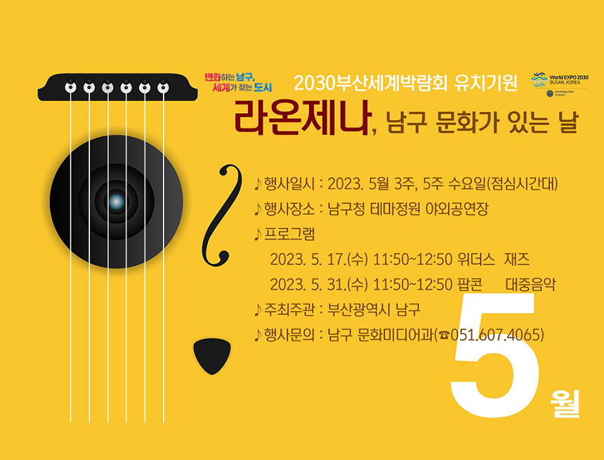 변화하는남구, 세계가 찾는 도시
2030부산세계박람회 유치기원
라온제나, 남구문화가 있는 날
행사일시 : 2023. 5월 3주, 5주 수요일(점심시간대)
행사장소 : 남구청 테마정원 야외공연장
프로그램
- 2023.5.17(수) 11:50~12:50 위더스 재즈
- 2023.5.31(수) 11:50~12:50 팝콘 대중음악
주최기관 : 부산광역시 남구
행사문구 : 남구 문화미디어과(051-607-4065)