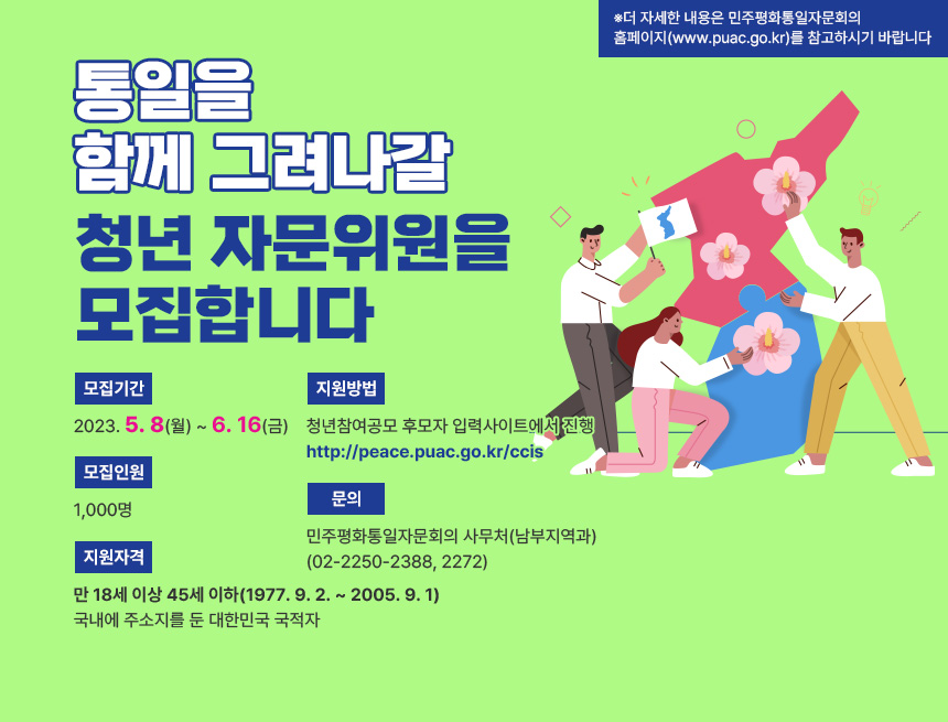 통일을
함께 그려나갈
청년 자문위원을
모집합니다
모집기간:2023. 5. 8(월) ~ 6. 16(금)
모집인원:1,000명
지원자격:만 18세 이상 45세 이하(1977. 9. 2. ~ 2005. 9. 1)
국내에 주소지를 둔 대한민국 국적자
지원방법:청년참여공모 후모자 입력사이트에서 진행
http://peace.puac.go.kr/ccis
문의:민주평화통일자문회의 사무처(남부지역과)
(02-2250-2388, 2272)
※더 자세한 내용은 민주평화통일자문회의
홈페이지(www.puac.go.kr)를 참고하시기 바랍니다
