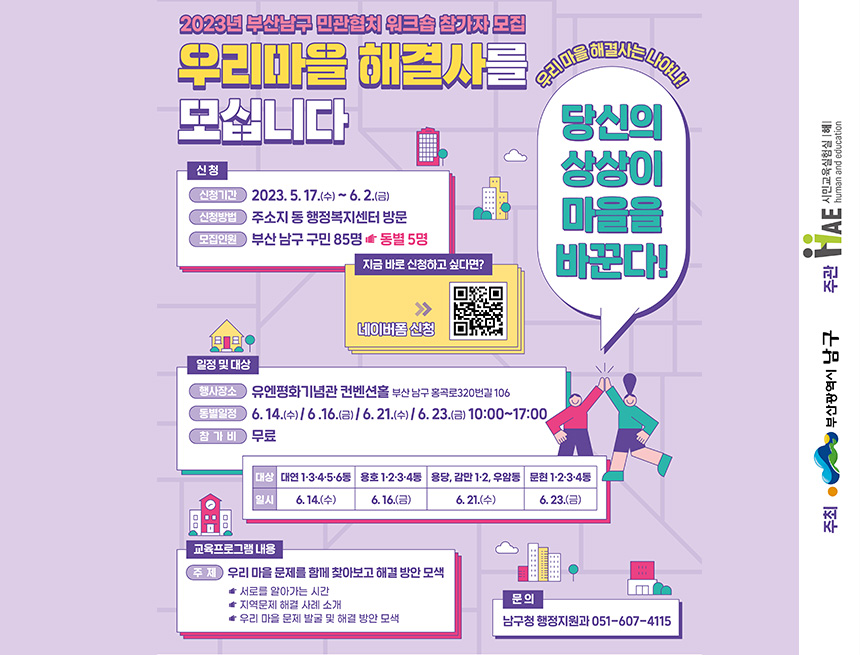 2023년 부산남구 민관협치 워크숍 참가자 모집
우리마을 해결사를 모십니다
신청 
신청기간 : 2023.5.17(수) ~ 6.2(금)
신청방법 : 주소지 등 행정복지센터 방문
모집인원 : 부산 남구 구민 85명 > 동별 5명
지금 바로 신청하고 싶다면?
네이버 폼 신청
우리 마을 해결사는 나야나
당신의 상상이 마을을 바꾼다
일정 및 대상
행사장소 : 유앤평화기념관 컨벤션홀 부산남구 홍곡로320번길 106
동별일정 : 6.14(수), 6.16(금), 6.21(수), 6.23(금), 10:00 ~ 17:00
참가비 : 무료
교육프로그램 내용
주제 : 우리 마을 문제를 함께 찾아보고 해결 방안 모색
- 서로를 알아가는 시간
- 지역문제 해결 사례 소개
- 우리 마을 문제 발굴 및 해결 방안 모색
문의 : 남구청 행정지원과 51-607-4115