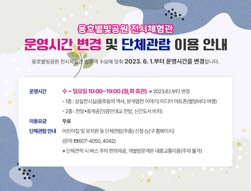 용호별빛공원 전시체험관 
운영시간 변경 및 단체관람 이용 안내

용호별빛공원 전시체험관 방문객 수요에 맞춰
2023. 6. 1.부터 운영시간을 변경합니다.

▪ 운영시간 : 수~일요일 10:00~19:00 (월,화 휴관)  ※ 2023.6.1.부터 변경
 ▸ 1층 : 상설전시실(용호동의 역사, 분개염전 이야기)
          미디어 아트존(별빛바다 여행)
 ▸ 2층 : 전망•휴게공간(광안대교 전망, 신간도서 비치)
▪ 이용요금 : 무료
▪ 단체관람 안내 : 어린이집 및 유치원 등 단체관람(주중) 신청 (남구 홈페이지)
                     (문의 ☎607-4050, 4042)
※ 단체견학 시 버스 주차 편의제공, 개별방문객은 대중교통이용(주차 불가)