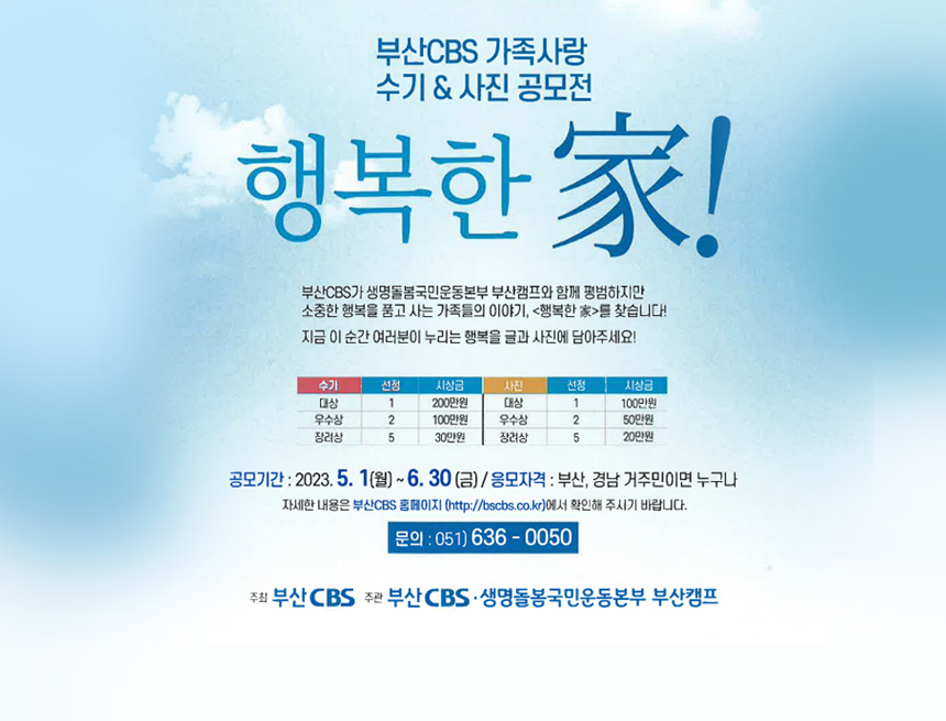부산 CBS 가족사랑
수기&사진 공모전
행복한 家
부산CBS가 생명돌봄국민운동본부 부산캠프와 함께 평범하지만 소중한 행복을 품고 사는 가족들의 이야기, 행복한家를 찾습니다
지금 이 순간 여러분이 누리는 행복을 글과 사진에 담아주세요
수기/선정시상금/사진/선정/시상금
대사/1/200만원/대상/1/100만워
우수상/2/100만원/우수상/2/50만원
장려상/5/30만원/장려상/5/20만원
공모기간 : 2023.5.1(월) ~ 6.30(금) / 응모자격 : 부산, 경남 거주민이면 누구나
자세한 내용은 부산CSB홈페이지 (httpp://bscbs.co.kr)에서 확인해 주시기 바랍니다.
문의:051-636-0050
주최 : 부산CBS 
주관 : 부산CBS생명돌봄국민운동본부 부산캠프