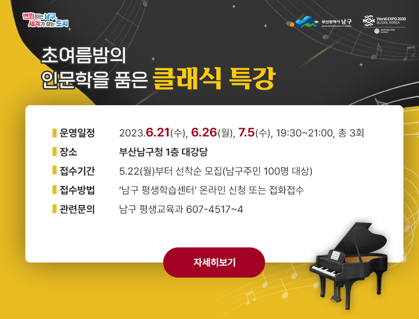 초여름밤의 인문학을 품은 클래식 특강
운영일정:2023.6.21(수), 6.26(월), 7.5(수), 19:30~21:00, 총 3회
장소:부산남구청 1층 대강당
접수기간:5.22(월)부터 선착순 모집(남구주민 100명 대상)
접수방법:‘남구 평생학습센터’ 온라인 신청 또는 접화접수
관련문의:남구 평생교육과 607-4517~4 
자세히보기
