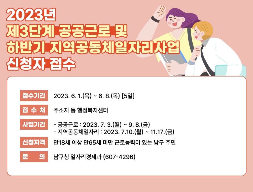 「2023년 제3단계 공공근로 및 하반기 지역공동체일자리사업」 신청자 접수
∙ 접수기간 : 2023. 6. 1.(목) ~ 6. 8.(목) [5일]
∙ 접 수 처 : 주소지 동 행정복지센터
∙ 사업기간
▷ 공공근로 : 2023. 7. 3.(월) ~ 9. 8.(금)
▷ 지역공동체일자리 : 2023. 7.10.(월) ~ 11.17.(금)
∙ 신청자격
▷ 만18세 이상 만65세 미만 근로능력이 있는 남구 주민
∙ 문 의 : 남구청 일자리경제과 (607-4296)