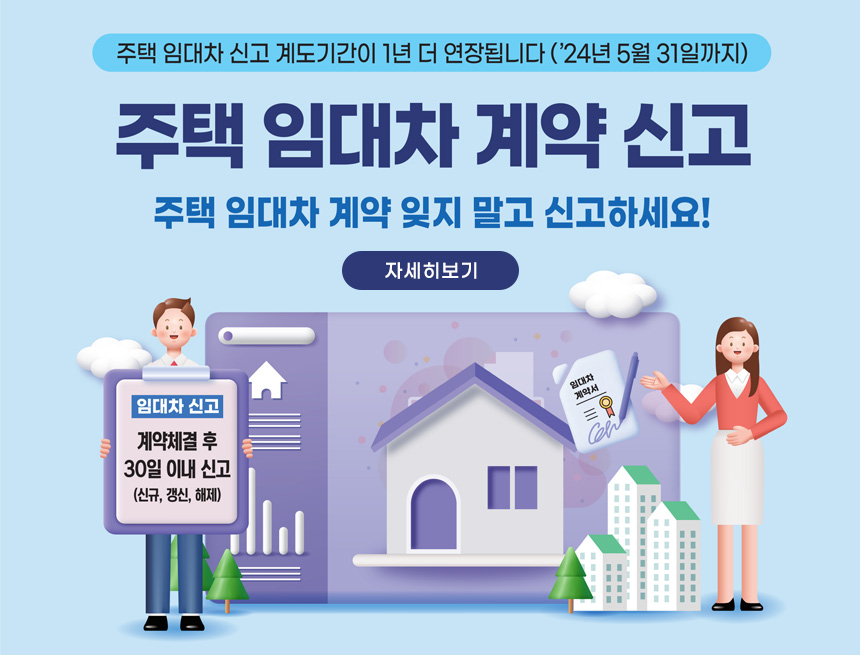 주택 임대차 신고 계도기간이 1년 더 연장됩니다 ('24년 5월 31일까지)
주택 임대차 계약 신고
주택 임대차 계약 잊지 말고 신고하세요!
자세히보기
임대차 신고
계약체결 후 30일 이내 신고 (신규, 갱신, 해제)