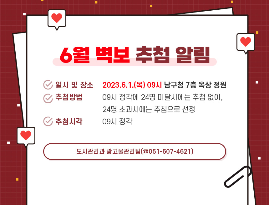 6월 벽보 추첨 알림

1. 일시 및 장소 : 2023.6.1.(목) 09시 남구청 7층 옥상 정원
2. 추첨방법 : 09시 정각에 24명 미달시에는 추첨 없이, 24명 초과시에는 추첨으로 선정
3. 추첨시각 : 09시 정각

- 도시관리과 광고물관리팀(☎051-607-4621) -