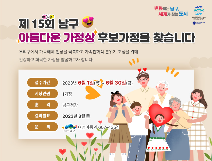제 15회 남구
아름다운 가정상 후보가정을 찾습니다
우리구에서 가족해체 현상을 극복하고 가족친화적 분위기 조성을 위해 
건강하고 화목한 가정을 발굴하고자 합니다. 
접수기간:2023년 6월 1일(목) ~ 6월 30일(금)
시상인원:1가정
훈격:남구청장
결과발표:2023년 8월 중
문 의:여성아동과 607-4354