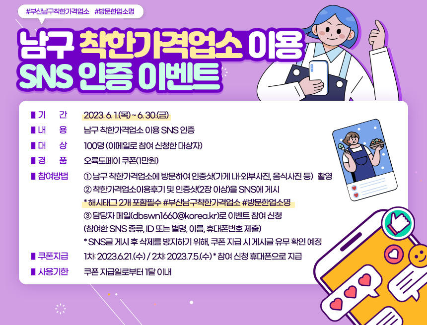 ≪남구 착한가격업소 이용 SNS 인증 이벤트≫
❖ 기 간 : 2023. 6. 1.(목) ~ 6. 30.(금)
❖ 내 용 : 남구 착한가격업소 이용 SNS 인증
▷ 대 상 : 100명(이메일로 참여 신청한 대상자)
▷ 경 품 : 오륙도페이 쿠폰(1만원)
❖ 참여방법
➀ 남구 착한가격업소에 방문하여 인증샷(가게 내·외부 사진, 음식사진 등) 촬영
➁ 착한가격업소 이용후기 및 인증샷(2장 이상)을 SNS에 게시
*해시태그 2개 포함 필수(#부산남구착한가격업소 #방문한업소명)
➂ 담당자 메일(dbswn1660@korea.kr)로 이벤트 참여 신청
(참여한 SNS 종류, ID 또는 별명, 이름, 휴대폰번호 제출)
*SNS글 게시 후 삭제를 방지하기 위해, 쿠폰 지급 시 게시글 유무 확인 예정
❖ 쿠폰지급 : 1차: 2023.6.21.(수) / 2차: 2023.7.5.(수)
참여 신청 휴대폰으로 지급
❖ 사용기한 : 쿠폰 지급일로부터 1달 이내