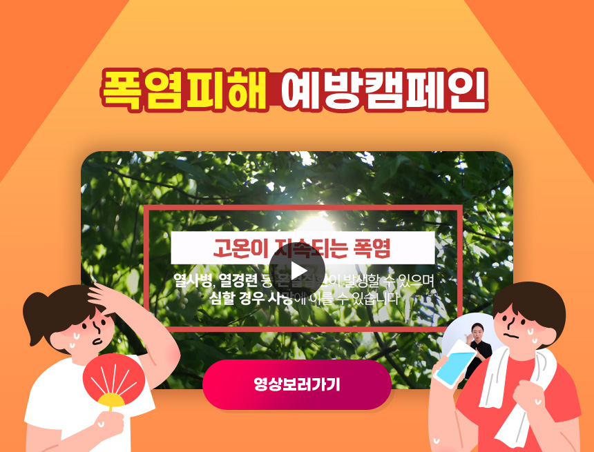 폭염피해 예방캠페인
고온이 지속되는 폭염
열사병 열경련등 온실진환이 발생할 수 있으며 
심할 경우 사망에 이를 수 있습니다.
영상보러가기