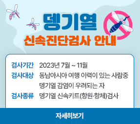 뎅기열 신속진단 검사 안내
검사기간 : 2023년 7월 ~11월
검사대상 : 동남아시아 여행 이력이 있는 사람 중 뎅기열 감염이 우려되는 자
검사종류 : 뎅기열 신속키츠(항원, 항체) 검사
자세히보기