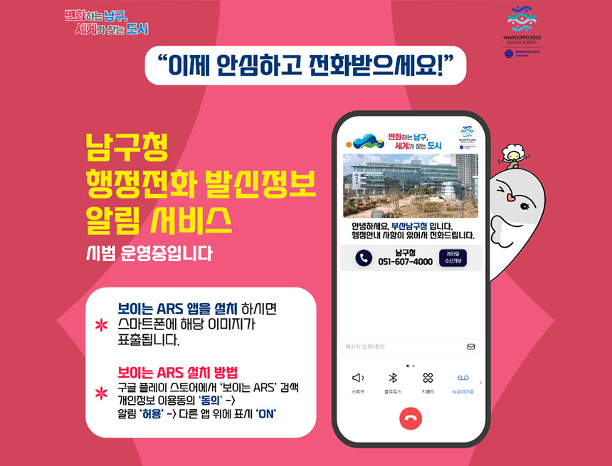이제 안심하고 전화받으세요!
남구청 행정전화 발신정보
알림 서비스
시범운영중입니다
* 보이는 ARS 앱을 설치 하시면 스마트폰에 해당 이미지가 표출됩니다
* 보이는 ARS 설치 방법
- 구글 플레이 스토어에서 보이는 ARS검색
개인정보 이용동의 동의 → 알림 → 허용 → 다른앱 위에 표시 ON