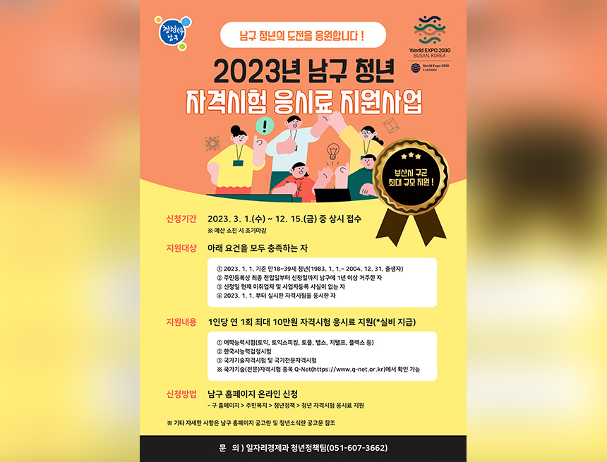 ﻿

남구
남구 청년의 도전을 응원합니다!
2023년 남구 청년
World EXPO 2000
BUSAN, KOREA
World Expo 2000
Cons
자격시험 응시료 지원사업
0
부산 구군
최대 규모 지원!
신청기간 2023. 3. 1.(수) ~ 12. 15.(금) 중 상시 접수 ※ 예산 소진 시 조기마감
지원대상 아래 요건을 모두 충족하는 자
12023.1.1. 기준 만 18~39세 청년(1983.1.1.~2004. 12. 31. 출생자) 2 주민등록상 최종 전입일부터 신청일까지 남구에 1년 이상 거주한 자
1 신청일 현재 미취업자 및 사업자등록 사실이 없는 자
4 2023. 1. 1.부터 실시한 자격시험을 응시한 자
지원내용 1인당 연 1회 최대 10만원 자격시험 응시료 지원(*실비 지급)
1 어학능력시험(토익, 토익스피킹, 토플, 텝스, 지텔프, 플렉스 등)
2 한국사능력검정시험
1 국가기술자격시험 및 국가전문자격시험
※ 국가기술(전문)자격시험종목 Q-Net(https://www.q-net.or.kr)에서 확인 가능
신청방법 남구 홈페이지 온라인 신청
- 구 홈페이지>주민복지 청년정책 청년 자격시험 응시료 지원
※ 기타 자세한 사항은 남구 홈페이지 공고란 및 청년소식란 공고문 참조
문의)일자리경제과 청년정책팀(051-607-3662)