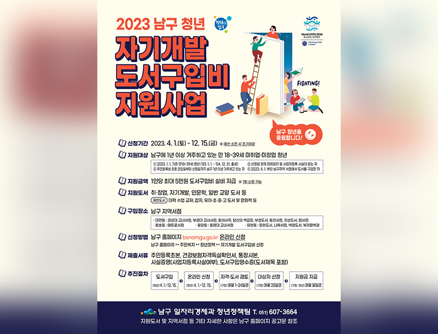 ﻿

2023 남구청년
남구
World EXPO 2030
BUSANA
자기개발
도서구입비
지원사업
FIGHTING!
남구 청년을 응원합니다!
1 신청기간 2023. 4. 1.(토) ~ 12. 15.(금) ※ 예산소진 시 조기마감
지원대상 남구에 1년 이상 거주하고 있는 만 18~39세 미취업·미창업 청년
1 202311 기준 만18-39 주민등록상 최종 잔업일부터
11-04 1231 83. 현재 사업사실 남구년이상 거주하고 있는 자 20234.1부터 남구지역서점에서 도서구입자
지원금액 1인당 최대 5만원 도서구입비 실비 지급 ※1회 신청 가능
지원도서 취·창업, 자기개발, 인문학, 일반 교양 도서 등
한서대학 수업교재, 잡지, 유아·초·중·고도서 및 만화책 등
'구입장소 남구 지역서점
대연동 경성대 교내서부경대 교내에서 당신의 책갈피부경도서 동서 지도서 당서점 ●용호동 메트로서점 문현동문도서, 서점, 박영도서,북카
신청방법 남구 홈페이지 bsnamgu.go.kr 온라인 신청
남구 홈페이지 주민복지 청년정책 자기개발도서구입비 신청
제출서류 주민등록초본, 건강보험자격득실확인서, 통장사본,
사실증명(사업자등록사실여부), 도서구입영수증(도서제목 포함)
추진절차
도서구입 (청년)4,1-12.15.
온라인 신청 (청년)4,1-12.15.
자격·도서 검토 (구청)매일 1~24일경
대상자 선정 (구창)매월 25일경
지원금 지급 (구청,청년)말일경 매월
•남구 일자리경제과 청년정책팀 T. 051)607-3664 지원도서 및 지역서점 등 기타 자세한 사항은 남구 홈페이지 공고문 참조