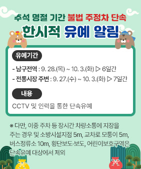 추석 명절 기간 불법 주정차 단속 한시적 유예 알림
○ 유예기간- 남구전역 : 9. 28.(목) ~ 10. 3.(화) ▷ 6일간- 전통시장 주변 : 9. 27.(수) ~ 10. 3.(화) ▷ 7일간
○ 내 용 : CCTV 및 인력을 통한 단속유예

※ 다만, 이중 주차 등 장시간 차량소통에 지장을 주는 경우 및
소방시설지점 5m, 교차로 모퉁이 5m, 버스정류소 10m, 횡단보도·보도,
어린이보호구역은 단속유예 대상에서 제외