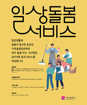 일상돌봄 서비스
일상생활에
돌봄이 필요한 중장년,
가족돌봄청년에게
재가 돌봄·가사, 식사영양,
심리지원 등의 서비스를
제공합니다
지원대상
1 질병, 고립 등으로 일상생활에 돌봄이 필요한 중장년 (40~64세)
2혼자 일상생활이 어려운 가족을 돌보는 가족돌봄청년 (19~34세)
*출생년도 기준
신청방법 및 문의
주민등록상 주소지의 읍면동 주민센터에 방문하여 신청 및 문의
서비스 내용
재가 돌봄·가사와 함께 식사·영양관리 지원, 심리지원서비스를 지원
제공지역
영도구, 남구, 북구, 해운대구, 수영구
부산광역시
BUSAN METROPOLITAN CITY
