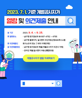 2023. 7. 1. 기준 개별공시지가 열람 및 의견제출 안내
  ○ 기    간: 2023. 9. 4. ∼ 9. 25.
  ○ 열람장소
    - 남구청 토지정보과 ☎ 607-4752 ~ 4755
    - 남구청 홈페이지, 일사편리 부산부동산정보조회시스템
  ○ 의견제출인 : 토지소유자 또는 그 밖의 이해관계인
  ○ 의견제출방법 
    - 남구청 토지정보과 제출(개별공시지가 의견서 기재)          - 온라인 제출(일사편리 부동산통합민원) 
   ▷개별공시지가 열람 자세히보기