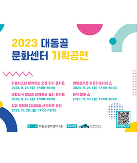 2023 대동골
문화센터 기획공연
마음버스와 함께하는 오픈 미니 콘서트 2023. 8. 26. (E) 17:00-19:00
대한민국 명장과 함께하는 요리 콘서트 2023. 9. 23. (E) 15:00-16:30
빛과 모래의 감성예술 샌드아트 공연 2023. 10. 28. (E) 15:00-16:30
힐링콘서트 아로마테라피 쇼 2023. 11. 25. (E) 15:00-16:30 매직 벌룬 쇼
2023. 12. 16. (E) 15:00-16:30
장 소 대동골문화센터 2층 공연장 주최/주관
부산광역시 남구
사전참가신청 QR코드 바로가기