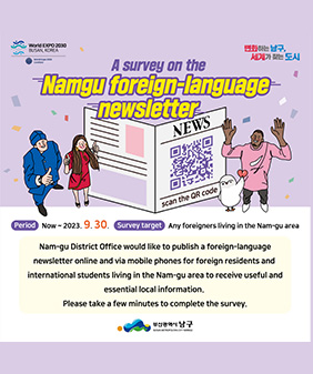 World EXPO 2030 BUSAN, KOREA
World Expo 2030 Candidate
A survey on the
변화하는 남구,
세계가 찾는 도시
Namgu foreign-language- Enewsletter
NEWS
scan the QR code
Period Now~ 2023. 9.30. Survey target Any foreigners living in the Nam-gu area
Nam-gu District Office would like to publish a foreign-language
newsletter online and via mobile phones for foreign residents and
international students living in the Nam-gu area to receive useful and essential local information.
Please take a few minutes to complete the survey.
부산광역시 남구
BUSAN METROPOLITAN CITY NAMGU