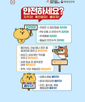 안전하자
모두의 일상이 안전한 대한민국
행정안전부
안전하세요?
지키자! 확인하자! 배우자!
지키자!
우회전 시 일단멈춤 지키자!
PM 이용 시 안전수칙 지키자!
우측통행 지키자!
물놀이 안전수칙 지키자!

확인하자!
횡단보도 건널 떄나 운전 중 휴대전화 멈추고 확인하자!
비상구, 비상계단 적치물 치우고 확인하자!
차량 탑승 전 음주운전 여부 확인하자!
추락, 낙상 위험요인 확인하자!

배우자!
심폐소생술 배우자!
화재 대피요령 배우자!
지진, 풍수해, 폭염 행동요령 배우자!