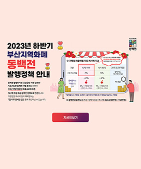2023년 하반기 부산지역화폐 동백전 발행정책 안내
동백전 발행취지인'소상공인 지원'강화와 지속가능한 동백전 사업 추진을 위하여
23년 7월 1일부터 매출규모에 따른 캣백 차등 제공 동백전 정책으로 변경됩니다
가맹점별 캐시백 등의 혜택정보는 7월 이후 동백전앱을 통해 확인 하실 수 있습니다.
동백플러스 가맹점 : 동백전 사용자에게 가맹점 추가 혜택을 제공하는 가맹점
동백전 보유한도 (충전금+정책지원금+캐시백) 축소 (200만원+150만원)
자세히보기