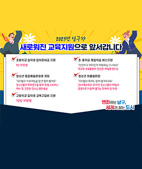 2023년 남구가
새로워진 교육지원으로 앞서갑니다
초등학교 입학생 입학준비금 지원
-1인 30만원
초·중학교 체험학습 버스지원
- “안전하고 재미있게 체험학습 다녀와요” 학교밖 교육활동의 안전한 체험환경조성
청소년 종합예술문화제 개최
- “우리들의 끼와재능을 맘껏 펼쳐 볼게요” 청소년들의 축제공간을 통해 학업 스트레스 해소 및 건전한 청소년 문화육성
청소년 어울림마당
- “우리들의 축제도 함께 즐겨주세요” 관내 특수학교 장애인 청소년들의 체험과 공연으로 다함께 즐기는 축제의 장 마련
고등학교 입학생 교복구입비 지원
- 1인당 30만원
변화하는 남구, 세계가 찾는 도시