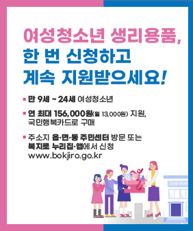 여성청소년 생리용품,
한 번 신청하고
계속 지원받으세요!
-만 9세 ~ 24세 여성청소년
-연 최대 156,000원(월 13,000원) 지원,
국민행복카드로 구매
-주소지 읍·면·동 주민센터 방문 또는 복지로 누리집·앱에서 신청
www.bokjiro.go.kr
